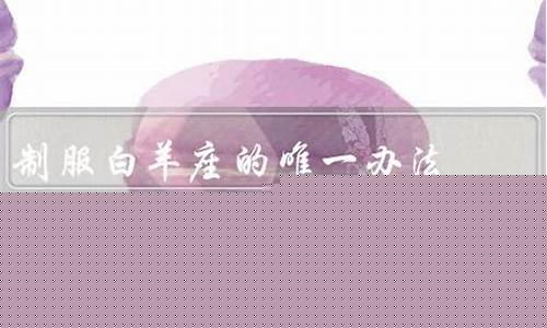 制服白羊座的唯一办法-如何制服白羊座男生的心